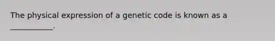 The physical expression of a genetic code is known as a ___________.