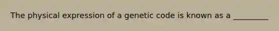 The physical expression of a genetic code is known as a _________