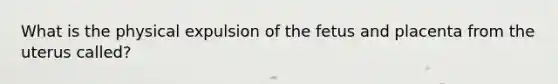 What is the physical expulsion of the fetus and placenta from the uterus called?