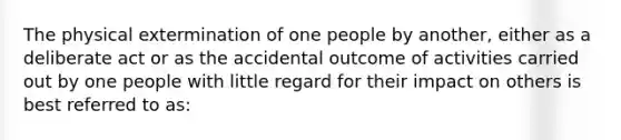 The physical extermination of one people by another, either as a deliberate act or as the accidental outcome of activities carried out by one people with little regard for their impact on others is best referred to as: