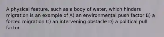 A physical feature, such as a body of water, which hinders migration is an example of A) an environmental push factor B) a forced migration C) an intervening obstacle D) a political pull factor