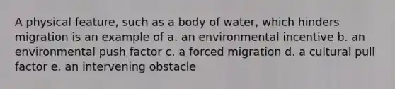 A physical feature, such as a body of water, which hinders migration is an example of a. an environmental incentive b. an environmental push factor c. a forced migration d. a cultural pull factor e. an intervening obstacle