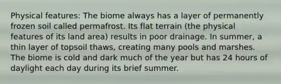 Physical features: The biome always has a layer of permanently frozen soil called permafrost. Its flat terrain (the physical features of its land area) results in poor drainage. In summer, a thin layer of topsoil thaws, creating many pools and marshes. The biome is cold and dark much of the year but has 24 hours of daylight each day during its brief summer.