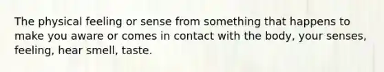 The physical feeling or sense from something that happens to make you aware or comes in contact with the body, your senses, feeling, hear smell, taste.