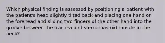 Which physical finding is assessed by positioning a patient with the patient's head slightly tilted back and placing one hand on the forehead and sliding two fingers of the other hand into the groove between the trachea and sternomastoid muscle in the neck?