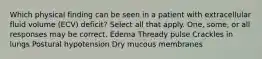 Which physical finding can be seen in a patient with extracellular fluid volume (ECV) deficit? Select all that apply. One, some, or all responses may be correct. Edema Thready pulse Crackles in lungs Postural hypotension Dry mucous membranes