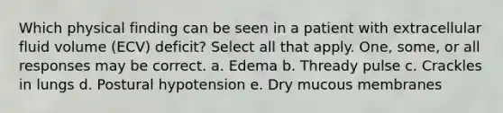 Which physical finding can be seen in a patient with extracellular fluid volume (ECV) deficit? Select all that apply. One, some, or all responses may be correct. a. Edema b. Thready pulse c. Crackles in lungs d. Postural hypotension e. Dry mucous membranes