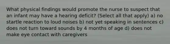 What physical findings would promote the nurse to suspect that an infant may have a hearing deficit? (Select all that apply) a) no startle reaction to loud noises b) not yet speaking in sentences c) does not turn toward sounds by 4 months of age d) does not make eye contact with caregivers