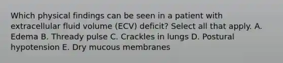 Which physical findings can be seen in a patient with extracellular fluid volume (ECV) deficit? Select all that apply. A. Edema B. Thready pulse C. Crackles in lungs D. Postural hypotension E. Dry mucous membranes