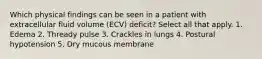 Which physical findings can be seen in a patient with extracellular fluid volume (ECV) deficit? Select all that apply. 1. Edema 2. Thready pulse 3. Crackles in lungs 4. Postural hypotension 5. Dry mucous membrane