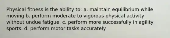 Physical fitness is the ability to: a. maintain equilibrium while moving b. perform moderate to vigorous physical activity without undue fatigue. c. perform more successfully in agility sports. d. perform motor tasks accurately.