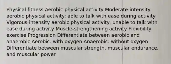 Physical fitness Aerobic physical activity Moderate-intensity aerobic physical activity: able to talk with ease during activity Vigorous-intensity aerobic physical activity: unable to talk with ease during activity Muscle-strengthening activity Flexibility exercise Progression Differentiate between aerobic and anaerobic Aerobic: with oxygen Anaerobic: without oxygen Differentiate between muscular strength, muscular endurance, and muscular power