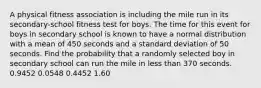 A physical fitness association is including the mile run in its secondary-school fitness test for boys. The time for this event for boys in secondary school is known to have a normal distribution with a mean of 450 seconds and a standard deviation of 50 seconds. Find the probability that a randomly selected boy in secondary school can run the mile in less than 370 seconds. 0.9452 0.0548 0.4452 1.60