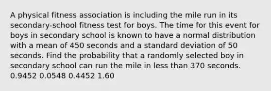 A physical fitness association is including the mile run in its secondary-school fitness test for boys. The time for this event for boys in secondary school is known to have a normal distribution with a mean of 450 seconds and a standard deviation of 50 seconds. Find the probability that a randomly selected boy in secondary school can run the mile in less than 370 seconds. 0.9452 0.0548 0.4452 1.60