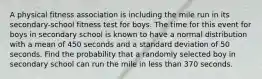 A physical fitness association is including the mile run in its secondary-school fitness test for boys. The time for this event for boys in secondary school is known to have a normal distribution with a mean of 450 seconds and a standard deviation of 50 seconds. Find the probability that a randomly selected boy in secondary school can run the mile in less than 370 seconds.