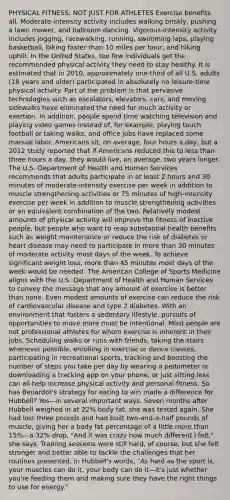 PHYSICAL FITNESS: NOT JUST FOR ATHLETES Exercise benefits all. Moderate-intensity activity includes walking briskly, pushing a lawn mower, and ballroom dancing. Vigorous-intensity activity includes jogging, racewalking, running, swimming laps, playing basketball, biking faster than 10 miles per hour, and hiking uphill. In the United States, too few individuals get the recommended physical activity they need to stay healthy. It is estimated that in 2010, approximately one-third of all U.S. adults (18 years and older) participated in absolutely no leisure-time physical activity. Part of the problem is that pervasive technologies such as escalators, elevators, cars, and moving sidewalks have eliminated the need for much activity or exertion. In addition, people spend time watching television and playing video games instead of, for example, playing touch football or taking walks, and office jobs have replaced some manual labor. Americans sit, on average, four hours a day, but a 2012 study reported that if Americans reduced this to less than three hours a day, they would live, on average, two years longer. The U.S. Department of Health and Human Services recommends that adults participate in at least 2 hours and 30 minutes of moderate-intensity exercise per week in addition to muscle strengthening activities or 75 minutes of high-intensity exercise per week in addition to muscle strengthening activities or an equivalent combination of the two. Relatively modest amounts of physical activity will improve the fitness of inactive people, but people who want to reap substantial health benefits such as weight maintenance or reduce the risk of diabetes or heart disease may need to participate in more than 30 minutes of moderate activity most days of the week. To achieve significant weight loss, more than 45 minutes most days of the week would be needed. The American College of Sports Medicine aligns with the U.S. Department of Health and Human Services to convey the message that any amount of exercise is better than none. Even modest amounts of exercise can reduce the risk of cardiovascular disease and type 2 diabetes. With an environment that fosters a sedentary lifestyle, pursuits of opportunities to move more must be intentional. Most people are not professional athletes for whom exercise is inherent in their jobs. Scheduling walks or runs with friends, taking the stairs whenever possible, enrolling in exercise or dance classes, participating in recreational sports, tracking and boosting the number of steps you take per day by wearing a pedometer or downloading a tracking app on your phone, or just sitting less can all help increase physical activity and personal fitness. So has Benardot's strategy for eating to win made a difference for Hubbell? Yes—in several important ways. Seven months after Hubbell weighed in at 22% body fat, she was tested again. She had lost three pounds and had built two-and-a-half pounds of muscle, giving her a body fat percentage of a little more than 15%—a 32% drop. "And it was crazy how much different I felt," she says. Training sessions were still hard, of course, but she felt stronger and better able to tackle the challenges that her routines presented. In Hubbell's words, "As hard as the sport is, your muscles can do it, your body can do it—it's just whether you're feeding them and making sure they have the right things to use for energy."