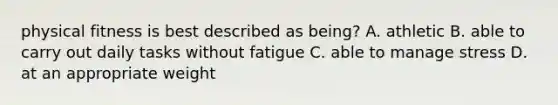 physical fitness is best described as being? A. athletic B. able to carry out daily tasks without fatigue C. able to manage stress D. at an appropriate weight