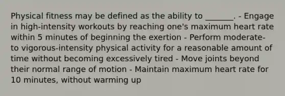 Physical fitness may be defined as the ability to _______. - Engage in high-intensity workouts by reaching one's maximum heart rate within 5 minutes of beginning the exertion - Perform moderate- to vigorous-intensity physical activity for a reasonable amount of time without becoming excessively tired - Move joints beyond their normal range of motion - Maintain maximum heart rate for 10 minutes, without warming up