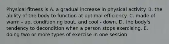 Physical fitness is A. a gradual increase in physical activity. B. the ability of the body to function at optimal efficiency. C. made of warm - up, conditioning bout, and cool - down. D. the body's tendency to decondition when a person stops exercising. E. doing two or more types of exercise in one session