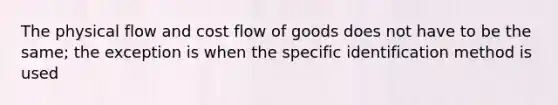 The physical flow and cost flow of goods does not have to be the same; the exception is when the specific identification method is used