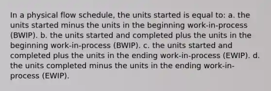 In a physical flow schedule, the units started is equal to: a. the units started minus the units in the beginning work-in-process (BWIP). b. the units started and completed plus the units in the beginning work-in-process (BWIP). c. the units started and completed plus the units in the ending work-in-process (EWIP). d. the units completed minus the units in the ending work-in-process (EWIP).