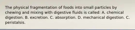 The physical fragmentation of foods into small particles by chewing and mixing with digestive fluids is called: A. chemical digestion. B. excretion. C. absorption. D. mechanical digestion. C. peristalsis.