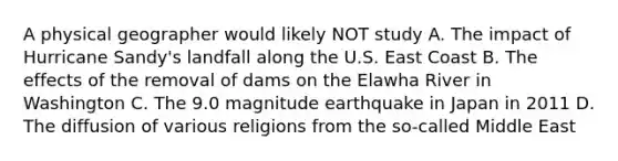 A physical geographer would likely NOT study A. The impact of Hurricane Sandy's landfall along the U.S. East Coast B. The effects of the removal of dams on the Elawha River in Washington C. The 9.0 magnitude earthquake in Japan in 2011 D. The diffusion of various religions from the so-called Middle East