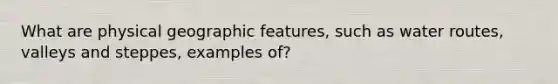 What are physical geographic features, such as water routes, valleys and steppes, examples of?