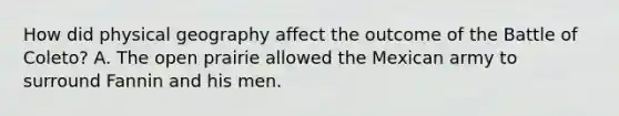 How did physical geography affect the outcome of the Battle of Coleto? A. The open prairie allowed the Mexican army to surround Fannin and his men.