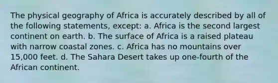 The physical geography of Africa is accurately described by all of the following statements, except: a. Africa is the second largest continent on earth. b. The surface of Africa is a raised plateau with narrow coastal zones. c. Africa has no mountains over 15,000 feet. d. The Sahara Desert takes up one-fourth of the African continent.