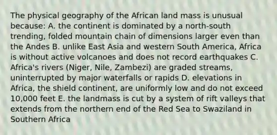 The physical geography of the African land mass is unusual because: A. the continent is dominated by a north-south trending, folded mountain chain of dimensions larger even than the Andes B. unlike East Asia and western South America, Africa is without active volcanoes and does not record earthquakes C. Africa's rivers (Niger, Nile, Zambezi) are graded streams, uninterrupted by major waterfalls or rapids D. elevations in Africa, the shield continent, are uniformly low and do not exceed 10,000 feet E. the landmass is cut by a system of rift valleys that extends from the northern end of the Red Sea to Swaziland in Southern Africa