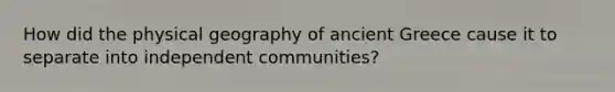 How did the physical geography of ancient Greece cause it to separate into independent communities?