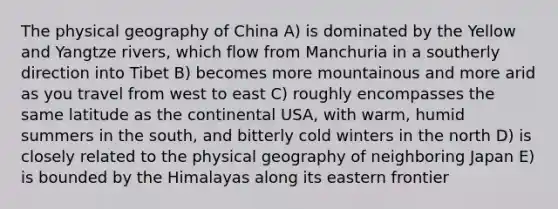 The physical geography of China A) is dominated by the Yellow and Yangtze rivers, which flow from Manchuria in a southerly direction into Tibet B) becomes more mountainous and more arid as you travel from west to east C) roughly encompasses the same latitude as the continental USA, with warm, humid summers in the south, and bitterly cold winters in the north D) is closely related to the physical geography of neighboring Japan E) is bounded by the Himalayas along its eastern frontier