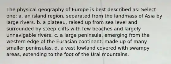 The physical geography of Europe is best described as: Select one: a. an island region, separated from the landmass of Asia by large rivers. b. a plateau, raised up from sea level and surrounded by steep cliffs with few beaches and largely unnavigable rivers. c. a large peninsula, emerging from the western edge of the Eurasian continent, made up of many smaller peninsulas. d. a vast lowland covered with swampy areas, extending to the foot of the Ural mountains.