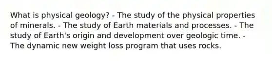 What is physical geology? - The study of the physical properties of minerals. - The study of Earth materials and processes. - The study of Earth's origin and development over <a href='https://www.questionai.com/knowledge/k8JpI6wldh-geologic-time' class='anchor-knowledge'>geologic time</a>. - The dynamic new weight loss program that uses rocks.