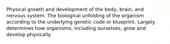 Physical <a href='https://www.questionai.com/knowledge/kde2iCObwW-growth-and-development' class='anchor-knowledge'>growth and development</a> of the body, brain, and <a href='https://www.questionai.com/knowledge/kThdVqrsqy-nervous-system' class='anchor-knowledge'>nervous system</a>. The biological unfolding of the organism according to the underlying genetic code or blueprint. Largely determines how organisms, including ourselves, grow and develop physically.