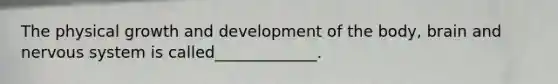 The physical growth and development of the body, brain and nervous system is called_____________.