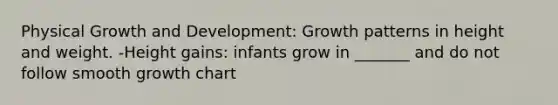 Physical Growth and Development: Growth patterns in height and weight. -Height gains: infants grow in _______ and do not follow smooth growth chart