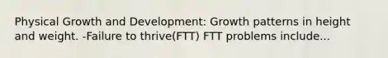 Physical Growth and Development: Growth patterns in height and weight. -Failure to thrive(FTT) FTT problems include...