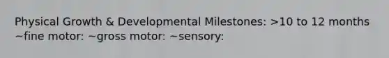 Physical Growth & Developmental Milestones: >10 to 12 months ~fine motor: ~gross motor: ~sensory: