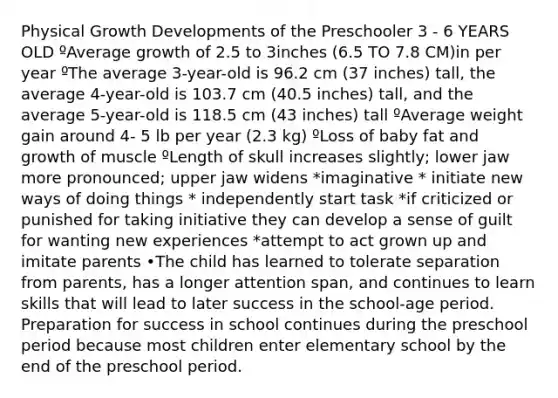 Physical Growth Developments of the Preschooler 3 - 6 YEARS OLD ºAverage growth of 2.5 to 3inches (6.5 TO 7.8 CM)in per year ºThe average 3-year-old is 96.2 cm (37 inches) tall, the average 4-year-old is 103.7 cm (40.5 inches) tall, and the average 5-year-old is 118.5 cm (43 inches) tall ºAverage weight gain around 4- 5 lb per year (2.3 kg) ºLoss of baby fat and growth of muscle ºLength of skull increases slightly; lower jaw more pronounced; upper jaw widens *imaginative * initiate new ways of doing things * independently start task *if criticized or punished for taking initiative they can develop a sense of guilt for wanting new experiences *attempt to act grown up and imitate parents •The child has learned to tolerate separation from parents, has a longer attention span, and continues to learn skills that will lead to later success in the school-age period. Preparation for success in school continues during the preschool period because most children enter elementary school by the end of the preschool period.