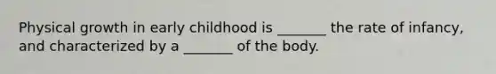Physical growth in early childhood is _______ the rate of infancy, and characterized by a _______ of the body.