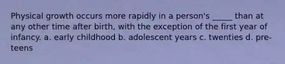 Physical growth occurs more rapidly in a person's _____ than at any other time after birth, with the exception of the first year of infancy. a. early childhood b. adolescent years c. twenties d. pre-teens