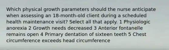 Which physical growth parameters should the nurse anticipate when assessing an 18-month-old client during a scheduled health maintenance visit? Select all that apply. 1 Physiologic anorexia 2 Growth needs decreased 3 Anterior fontanelle remains open 4 Primary dentation of sixteen teeth 5 Chest circumference exceeds head circumference