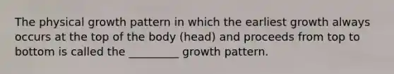 The physical growth pattern in which the earliest growth always occurs at the top of the body (head) and proceeds from top to bottom is called the _________ growth pattern.