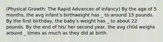 (Physical Growth: The Rapid Advances of Infancy) By the age of 5 months, the avg infant's birthweight has _ to around 15 pounds. By the first birthday, the baby's weight has _ to about 22 pounds. By the end of his/ her second year, the avg child weighs around _ times as much as they did at birth.