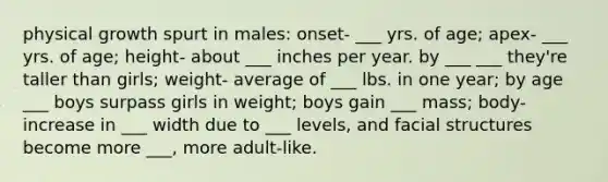 physical growth spurt in males: onset- ___ yrs. of age; apex- ___ yrs. of age; height- about ___ inches per year. by ___ ___ they're taller than girls; weight- average of ___ lbs. in one year; by age ___ boys surpass girls in weight; boys gain ___ mass; body- increase in ___ width due to ___ levels, and facial structures become more ___, more adult-like.