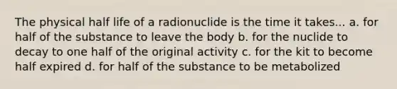 The physical half life of a radionuclide is the time it takes... a. for half of the substance to leave the body b. for the nuclide to decay to one half of the original activity c. for the kit to become half expired d. for half of the substance to be metabolized