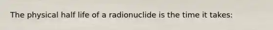 The physical half life of a radionuclide is the time it takes: