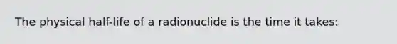 The physical half-life of a radionuclide is the time it takes: